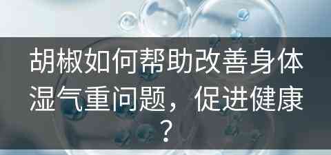 胡椒如何帮助改善身体湿气重问题，促进健康？